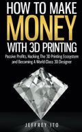 How To Make Money With 3D Printing: Passive Profits, Hacking The 3D Printing Ecosystem And Becoming A World-Class 3D Designer